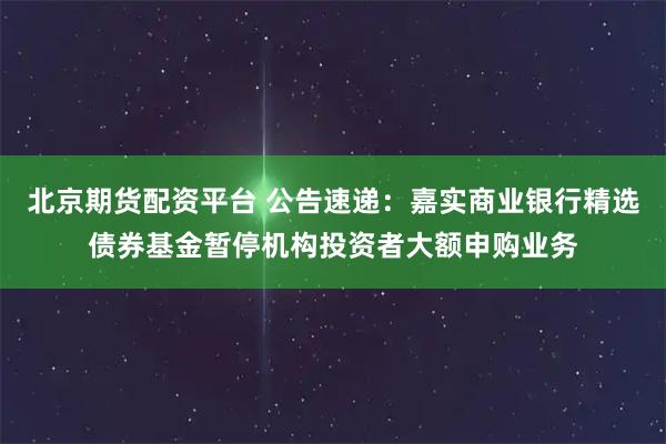 北京期货配资平台 公告速递：嘉实商业银行精选债券基金暂停机构投资者大额申购业务