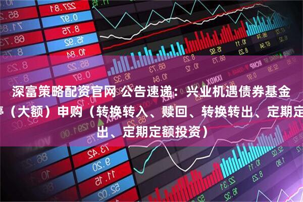 深富策略配资官网 公告速递：兴业机遇债券基金基金暂停（大额）申购（转换转入、赎回、转换转出、定期定额投资）