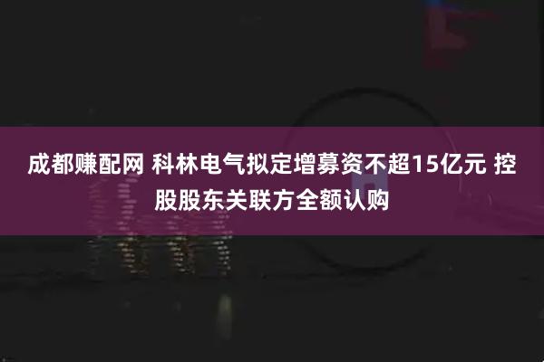 成都赚配网 科林电气拟定增募资不超15亿元 控股股东关联方全额认购