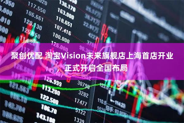 聚创优配 淘宝Vision未来旗舰店上海首店开业，正式开启全国布局