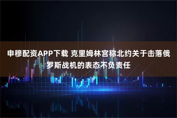 申穆配资APP下载 克里姆林宫称北约关于击落俄罗斯战机的表态不负责任