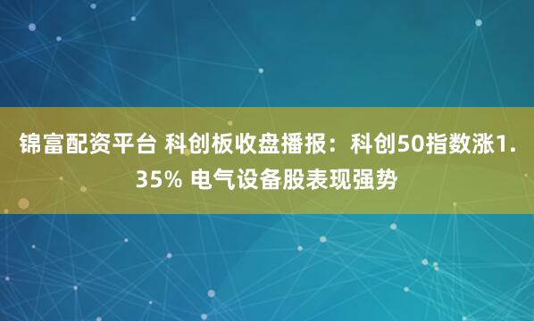 锦富配资平台 科创板收盘播报：科创50指数涨1.35% 电气设备股表现强势