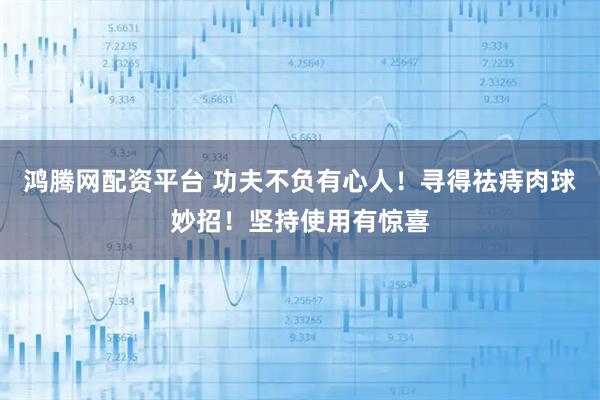 鸿腾网配资平台 功夫不负有心人！寻得祛痔肉球妙招！坚持使用有惊喜
