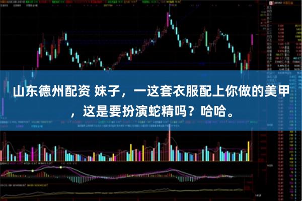 山东德州配资 妹子，一这套衣服配上你做的美甲，这是要扮演蛇精吗？哈哈。