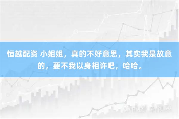 恒越配资 小姐姐，真的不好意思，其实我是故意的，要不我以身相许吧，哈哈。