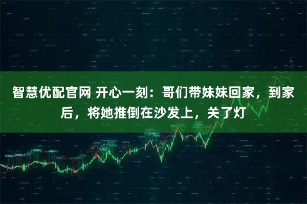 智慧优配官网 开心一刻：哥们带妹妹回家，到家后，将她推倒在沙发上，关了灯