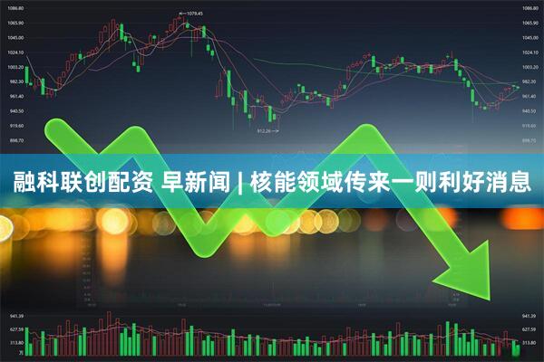 融科联创配资 早新闻 | 核能领域传来一则利好消息