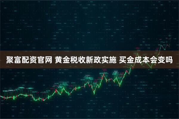 聚富配资官网 黄金税收新政实施 买金成本会变吗
