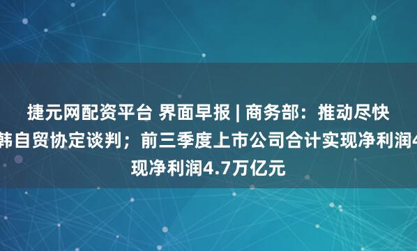 捷元网配资平台 界面早报 | 商务部：推动尽快恢复中日韩自贸协定谈判；前三季度上市公司合计实现净利润4.7万亿元