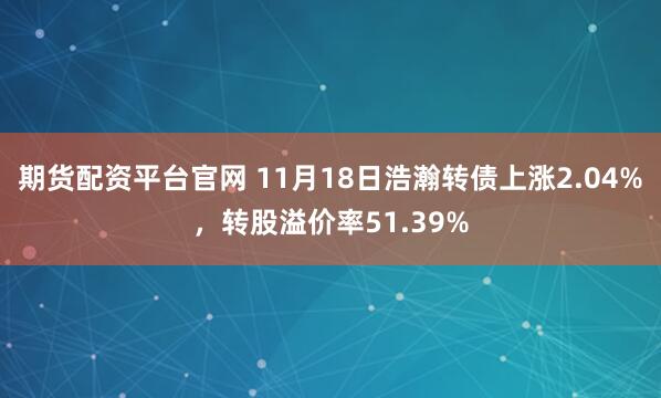 期货配资平台官网 11月18日浩瀚转债上涨2.04%，转股溢价率51.39%