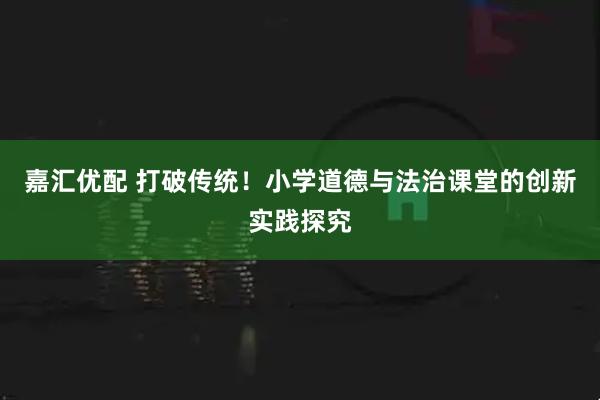 嘉汇优配 打破传统！小学道德与法治课堂的创新实践探究