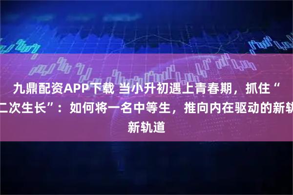 九鼎配资APP下载 当小升初遇上青春期，抓住“第二次生长”：如何将一名中等生，推向内在驱动的新轨道