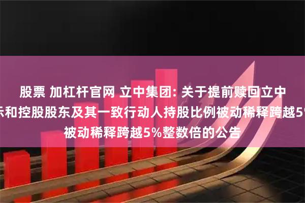 股票 加杠杆官网 立中集团: 关于提前赎回立中转债第五次提示和控股股东及其一致行动人持股比例被动稀释跨越5%整数倍的公告