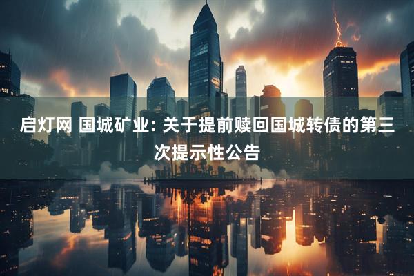 启灯网 国城矿业: 关于提前赎回国城转债的第三次提示性公告