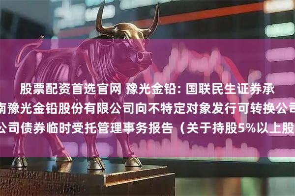 股票配资首选官网 豫光金铅: 国联民生证券承销保荐有限公司关于河南豫光金铅股份有限公司向不特定对象发行可转换公司债券临时受托管理事务报告（关于持股5%以上股东股份无偿划转的事项）