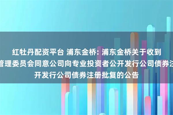 红牡丹配资平台 浦东金桥: 浦东金桥关于收到中国证券监督管理委员会同意公司向专业投资者公开发行公司债券注册批复的公告