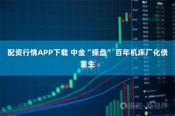 配资行情APP下载 中金“操盘” 百年机床厂化债重生