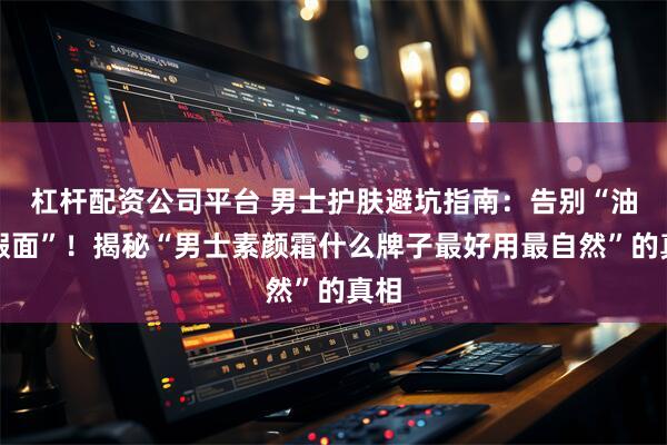 杠杆配资公司平台 男士护肤避坑指南：告别“油腻假面”！揭秘“男士素颜霜什么牌子最好用最自然”的真相