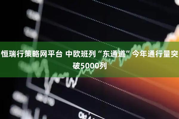 恒瑞行策略网平台 中欧班列“东通道”今年通行量突破5000列