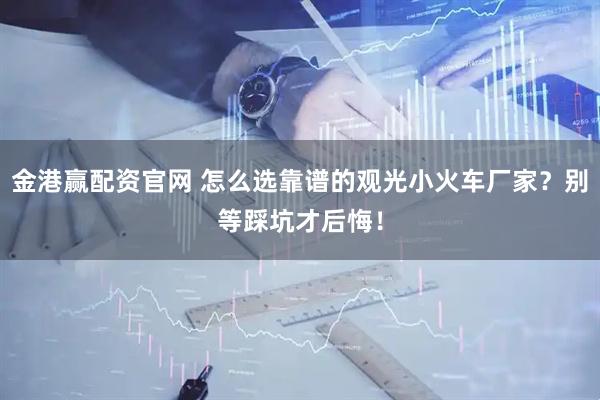 金港赢配资官网 怎么选靠谱的观光小火车厂家？别等踩坑才后悔！