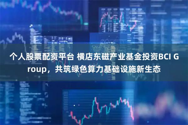 个人股票配资平台 横店东磁产业基金投资BCI Group，共筑绿色算力基础设施新生态