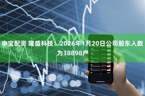 申宝配资 隆盛科技：2026年1月20日公司股东人数为38898户